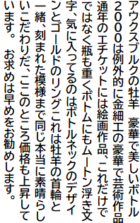 アウクスブルクの牡羊 豪華で美しいボトル
2000は例外的に金細工の豪華で芸術作品
通年のエチケットには絵画作品、これだけで
ではなく瓶も重くボトムにもムートン浮き文
字、気に入ってるのはボトルネックのデザイ
ンとゴールドのリングこれは牡羊の首輪と
一緒、刻まれた模様まで同じ本当に素晴らし
いこだわりだ、ここのところ価格も上昇して
います。 お求めは早めをお勧めします。